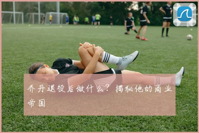 乔丹退役后做什么？揭秘他的商业帝国