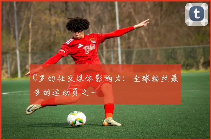 C罗的社交媒体影响力:全球粉丝最多的运动员之一