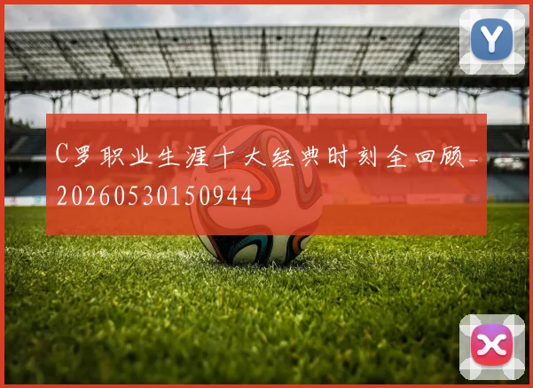 C罗职业生涯十大经典时刻全回顾_20260530150944