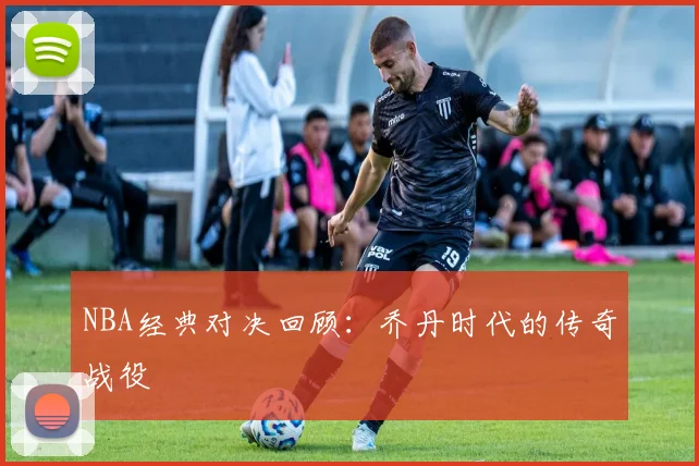 NBA经典对决回顾：乔丹时代的传奇战役