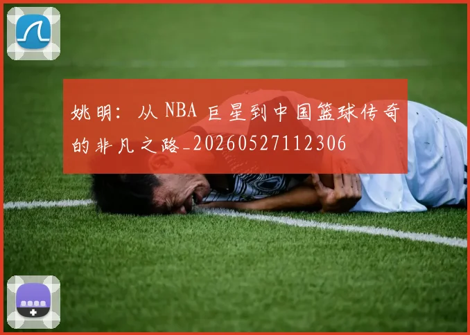 姚明：从 NBA 巨星到中国篮球传奇的非凡之路_20260527112306
