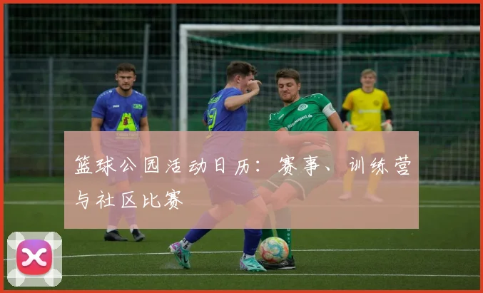 篮球公园活动日历:赛事、训练营与社区比赛