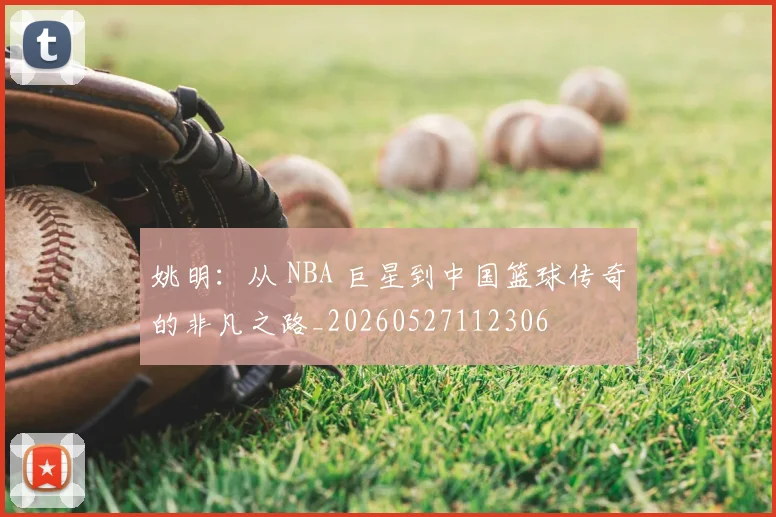 姚明：从 NBA 巨星到中国篮球传奇的非凡之路_20260527112306